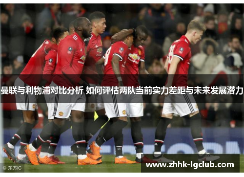 曼联与利物浦对比分析 如何评估两队当前实力差距与未来发展潜力